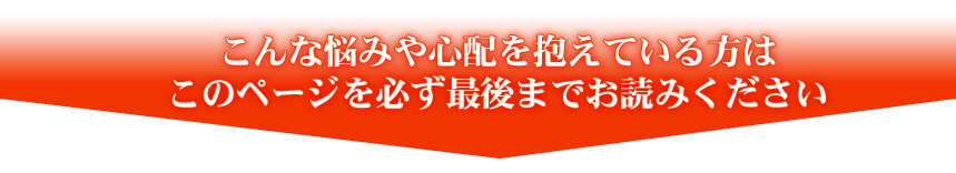 こんな悩みや心配を抱えている方はこのページを必ず最後までお読みください
